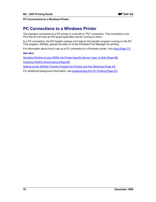 BC - SAP Printing Guide                                                                 SAP AG
PC Connections to a Windows Printer


PC Connections to a Windows Printer
The standard connection to a PC printer is a remote or "PC" connection. This connection is for
PCs that do not have an R/3 spool application server running on them.
In a PC connection, the R/3 System passes print data to the transfer program running on the PC.
This program, SAPlpd, passes the data on to the Windows Print Manager for printing.
For information about how to set up a PC connection to a Windows printer, click here [Page 71].
See also:
Deciding Whether to Use SWIN, the Printer-Specific Device Type, or Both [Page 80]
Checking SWIN's Performance [Page 89]
Setting Up the SAPlpd Transfer Program for Printers and Fax Machines [Page 93]
For additional background information, see Implementing R/3 PC Printing [Page 57].




70                                                                               December 1999
 