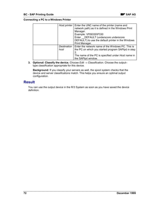 BC - SAP Printing Guide                                                                 SAP AG
Connecting a PC to a Windows Printer

                              Host printer Enter the UNC name of the printer (name and
                                           network path) as it is defined in the Windows Print
                                           Manager.
                                           Example: P09330P330
                                           Enter __DEFAULT (underscore underscore
                                           DEFAULT) to use the default printer in the Windows
                                           Print Manager.
                              Destination Enter the network name of the Windows PC. This is
                              host         the PC on which you started program SAPlpd in step
                                           2.
                                           The name of the PC is specified under Host name in
                                           the SAPlpd window.
     3. Optional: Classify the device. Choose Edit → Classification. Choose the output–
        type classification appropriate for this device.
        Background: If you classify your servers as well, the spool system checks that the
        device and server classifications match. This helps you ensure an optimal output
        configuration.

Result
     You can use the output device in the R/3 System as soon as you have saved the device
     definition.




72                                                                              December 1999
 