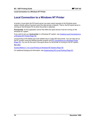 BC - SAP Printing Guide                                                                   SAP AG
Local Connection to a Windows NT Printer


Local Connection to a Windows NT Printer

A printer is local when the R/3 spool server can pass output requests to the Windows spool
system directly without having to send the data across a network. That is, the R/3 spool server is
running on the Windows PC to which the printer is attached.
Prerequisite: An R/3 application server that offers the spool service must be running on the
Windows NT system.
If you want to set up a local printer in a Windows NT system, see Creating Local Connections to
a Windows NT Printer [Page 75].
Local printing is the fastest and most reliable way to output R/3 documents. You can also set up
the NT printers using the SAPlpd transfer program and PC Connections to a Windows Printer
[Page 70]. You can do this even if the spool server for the printer is running on the NT system.
See also:
Access Method “L” for Local Printing on Windows-NT-System [Page 78]
For additional background information, see Implementing R/3 Local Printing [Page 61].




74                                                                                December 1999
 