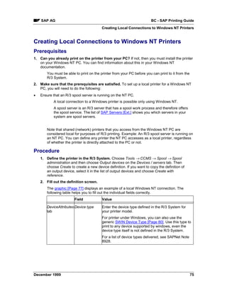 SAP AG                                                              BC - SAP Printing Guide
                                          Creating Local Connections to Windows NT Printers


Creating Local Connections to Windows NT Printers
Prerequisites
1. Can you already print on the printer from your PC? If not, then you must install the printer
   on your Windows NT PC. You can find information about this in your Windows NT
   documentation.
        You must be able to print on the printer from your PC before you can print to it from the
        R/3 System.
2. Make sure that the prerequisites are satisfied. To set up a local printer for a Windows NT
   PC, you will need to do the following:
•   Ensure that an R/3 spool server is running on the NT PC.
            A local connection to a Windows printer is possible only using Windows NT.
            A spool server is an R/3 server that has a spool work process and therefore offers
            the spool service. The list of SAP Servers [Ext.] shows you which servers in your
            system are spool servers.


        Note that shared (network) printers that you access from the Windows NT PC are
        considered local for purposes of R/3 printing. Example: An R/3 spool server is running on
        an NT PC. You can define any printer the NT PC accesses as a local printer, regardless
        of whether the printer is directly attached to the PC or not.

Procedure
    1. Define the printer in the R/3 System. Choose Tools → CCMS → Spool → Spool
       administration and then choose Output devices on the Devices / servers tab. Then
       choose Create to create a new device definition. If you want to copy the definition of
       an output device, select it in the list of output devices and choose Create with
       reference.
    2. Fill out the definition screen.
        The graphic [Page 77] displays an example of a local Windows NT connection. The
        following table helps you to fill out the individual fields correctly.
                         Field            Value

        DeviceAttributes Device type      Enter the device type defined in the R/3 System for
        tab                               your printer model.
                                          For printer under Windows, you can also use the
                                          generic SWIN Device Type [Page 80]. Use this type to
                                          print to any device supported by windows, even the
                                          device type itself is not defined in the R/3 System.
                                          For a list of device types delivered, see SAPNet Note
                                          8928.




December 1999                                                                                       75
 