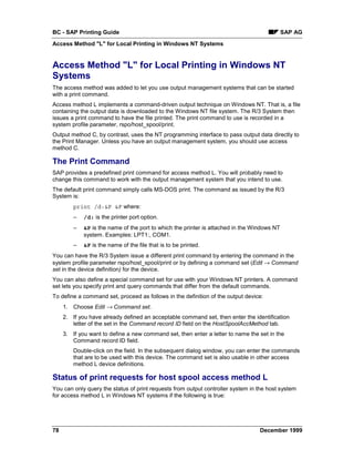 BC - SAP Printing Guide                                                                      SAP AG
Access Method "L" for Local Printing in Windows NT Systems


Access Method "L" for Local Printing in Windows NT
Systems
The access method was added to let you use output management systems that can be started
with a print command.
Access method L implements a command-driven output technique on Windows NT. That is, a file
containing the output data is downloaded to the Windows NT file system. The R/3 System then
issues a print command to have the file printed. The print command to use is recorded in a
system profile parameter, rspo/host_spool/print.
Output method C, by contrast, uses the NT programming interface to pass output data directly to
the Print Manager. Unless you have an output management system, you should use access
method C.

The Print Command
SAP provides a predefined print command for access method L. You will probably need to
change this command to work with the output management system that you intend to use.
The default print command simply calls MS-DOS print. The command as issued by the R/3
System is:
         print /d:&P &F where:
         –   /d: is the printer port option.
         –   &P is the name of the port to which the printer is attached in the Windows NT
             system. Examples: LPT1:, COM1.
         –   &F is the name of the file that is to be printed.
You can have the R/3 System issue a different print command by entering the command in the
system profile parameter rspo/host_spool/print or by defining a command set (Edit → Command
set in the device definition) for the device.
You can also define a special command set for use with your Windows NT printers. A command
set lets you specify print and query commands that differ from the default commands.
To define a command set, proceed as follows in the definition of the output device:
     1. Choose Edit → Command set.
     2. If you have already defined an acceptable command set, then enter the identification
        letter of the set in the Command record ID field on the HostSpoolAccMethod tab.
     3. If you want to define a new command set, then enter a letter to name the set in the
        Command record ID field.
         Double-click on the field. In the subsequent dialog window, you can enter the commands
         that are to be used with this device. The command set is also usable in other access
         method L device definitions.

Status of print requests for host spool access method L
You can only query the status of print requests from output controller system in the host system
for access method L in Windows NT systems if the following is true:




78                                                                                December 1999
 