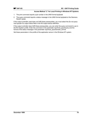 SAP AG                                                                BC - SAP Printing Guide
                                Access Method "L" for Local Printing in Windows NT Systems

1. The print command reports a job number in the UNIX format lpq/lpstat
2. The query command reports a status message in the UNIX format lpq/lpstat or the Siemens-
   Nixdorf xpstat.
If the output controller used does not fulfill these prerequisites, you must select the Do not query
host spooler for output status field in the R/3 output device definition.
If the output controller does fulfill these prerequisites, you can enter the query command to use in
the R/3 System profile. Enter the command in the parameter rspo/host_spool/query and the
format of the status message in the parameter rspo/host_spool/answer_format.
Set these parameters in the profile of the application server in the Windows NT system.




December 1999                                                                                      79
 