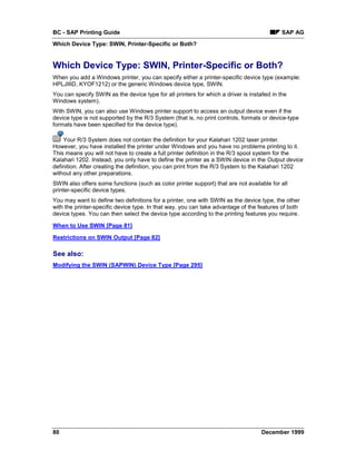 BC - SAP Printing Guide                                                                      SAP AG
Which Device Type: SWIN, Printer-Specific or Both?


Which Device Type: SWIN, Printer-Specific or Both?
When you add a Windows printer, you can specify either a printer-specific device type (example:
HPLJIIID, KYOF1212) or the generic Windows device type, SWIN.
You can specify SWIN as the device type for all printers for which a driver is installed in the
Windows system).
With SWIN, you can also use Windows printer support to access an output device even if the
device type is not supported by the R/3 System (that is, no print controls, formats or device-type
formats have been specified for the device type).

    Your R/3 System does not contain the definition for your Kalahari 1202 laser printer.
However, you have installed the printer under Windows and you have no problems printing to it.
This means you will not have to create a full printer definition in the R/3 spool system for the
Kalahari 1202. Instead, you only have to define the printer as a SWIN device in the Output device
definition. After creating the definition, you can print from the R/3 System to the Kalahari 1202
without any other preparations.
SWIN also offers some functions (such as color printer support) that are not available for all
printer-specific device types.
You may want to define two definitions for a printer, one with SWIN as the device type, the other
with the printer-specific device type. In that way, you can take advantage of the features of both
device types. You can then select the device type according to the printing features you require.

When to Use SWIN [Page 81]

Restrictions on SWIN Output [Page 82]

See also:
Modifying the SWIN (SAPWIN) Device Type [Page 295]




80                                                                                  December 1999
 