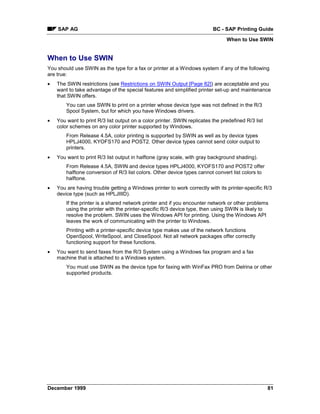 SAP AG                                                                BC - SAP Printing Guide
                                                                                When to Use SWIN


When to Use SWIN
You should use SWIN as the type for a fax or printer at a Windows system if any of the following
are true:
•   The SWIN restrictions (see Restrictions on SWIN Output [Page 82]) are acceptable and you
    want to take advantage of the special features and simplified printer set-up and maintenance
    that SWIN offers.
        You can use SWIN to print on a printer whose device type was not defined in the R/3
        Spool System, but for which you have Windows drivers.
•   You want to print R/3 list output on a color printer. SWIN replicates the predefined R/3 list
    color schemes on any color printer supported by Windows.
        From Release 4.5A, color printing is supported by SWIN as well as by device types
        HPLJ4000, KYOFS170 and POST2. Other device types cannot send color output to
        printers.
•   You want to print R/3 list output in halftone (gray scale, with gray background shading).
        From Release 4.5A, SWIN and device types HPLJ4000, KYOFS170 and POST2 offer
        halftone conversion of R/3 list colors. Other device types cannot convert list colors to
        halftone.
•   You are having trouble getting a Windows printer to work correctly with its printer-specific R/3
    device type (such as HPLJIIID).
        If the printer is a shared network printer and if you encounter network or other problems
        using the printer with the printer-specific R/3 device type, then using SWIN is likely to
        resolve the problem. SWIN uses the Windows API for printing. Using the Windows API
        leaves the work of communicating with the printer to Windows.
        Printing with a printer-specific device type makes use of the network functions
        OpenSpool, WriteSpool, and CloseSpool. Not all network packages offer correctly
        functioning support for these functions.
•   You want to send faxes from the R/3 System using a Windows fax program and a fax
    machine that is attached to a Windows system.
        You must use SWIN as the device type for faxing with WinFax PRO from Delrina or other
        supported products.




December 1999                                                                                       81
 
