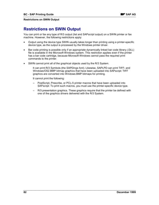 BC - SAP Printing Guide                                                                     SAP AG
Restrictions on SWIN Output


Restrictions on SWIN Output
You can print or fax any type of R/3 output (list and SAPscript output) on a SWIN printer or fax
machine. However, the following restrictions apply:
•    Output using the device type SWIN usually takes longer than printing using a printer-specific
     device type, as the output is processed by the Windows printer driver.
•    Bar code printing is possible only if an appropriate dynamically linked bar code library (.DLL)
     file is available in the Microsoft Windows system. This restriction applies even if the printer
     has a bar code cartridge, because Microsoft Windows cannot pass the required print
     commands to the printer.
•    SWIN cannot print all of the graphical objects used by the R/3 System.
         It can print R/3 Symbols (the SAPDings font). Likewise, SAPLPD can print TIFF- and
         Windows/OS2.BMP bitmap graphics that have been uploaded into SAPscript. TIFF
         graphics are converted into Windows.BMP bitmaps for printing.
         It cannot print the following:
         –   PostScript, Prescribe, or PCL-5 printer macros that have been uploaded into
             SAPscript. To print such macros, you must use the printer-specific device type.
         –   R/3 presentation graphics. These graphics require that the printer be defined with
             one of the graphics drivers delivered with the R/3 System.




82                                                                                  December 1999
 