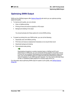 SAP AG                                                              BC - SAP Printing Guide
                                                                        Optimizing SWIN Output


Optimizing SWIN Output

SWIN and the SAPlpd program offer Options [Page 84] with which you can optimize printing
speed and quality:
•   To improve print quality, you can activate:
    •   Color or halftone printing
    •   Printing of lines and boxes as graphics in R/3 output
    •   Background shading in list output


        You should activate all of these options for normal SWIN printing.


•   To speed up printing from your SWIN printer, you can do the following:
    •   Deactivate color and halftone printing
    •   Print lines and boxes as replacement characters or do not print them at all
    •   Deactivate background shading
    •   Force portrait-mode printing



            Downloading of graphics is another important factor in SAPlpd and PC print
            performance. In SAPscript, you can incorporate bitmap graphics and printer macros
            in forms (for form printing). Downloading and processing these graphics takes extra
            time. If you set all SAPlpd options for speed and still have performance problems,
            check for graphics in your SAPscript print requests. You may need to eliminate these
            as well, or substitute smaller graphics for company logos and so on.
For information about optimizing SWIN output for speed or print quality, see SAPlpd Options
[Page 84].




December 1999                                                                                 83
 
