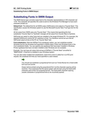 BC - SAP Printing Guide                                                                      SAP AG
Substituting Fonts in SWIN Output


Substituting Fonts in SWIN Output
The SWIN device type converts output text to the character representations in R/3 character set
1134. This character set specifies the code to send to the Windows Print Manager to have each
character printed out.
Default font: The default font for all SWIN output (SAPscript or list output) is "Courier New". This
specification causes the Windows system to use the Microsoft Courier New TrueType font for the
output.
All list output from SWIN uses only "Courier New". This means that specifying the font
substitution "Courier New" to "Symbols" changes all list output from Courier New to Symbols.
SAPscript can switch to other fonts that are installed in the target Windows PC. For example, the
standard SWIN print control SF101 switches to Arial. You therefore cannot be sure that all
SAPscript output arrives at the PC as "Courier New" text.
Font substitution: With the SAPlpd Font substitution option, you can substitute another
Windows font for the Windows font specified in SWIN output. Enter only Windows fonts in the
Font substitution fields. You can specify only typefaces that have been installed in Windows.
Printer typefaces that have not been installed under Windows are not available.
Example: You can have all output that arrives at SAPlpd in "Courier New" converted to
"IBMPCDOS", if that font is installed in your Windows system.
You can also enter multiple font substitutions. Each time a font is called for in an R/3 print
request, the substitute font that you have specified is used instead.



            You should not substitute a proportional font such as Times-Roman for a fixed-width
            font such as Courier.
            Output will be printed using the proportional font, but the character spacing will be
            incorrect. This is because the R/3 spool system sets the text using the fixed-width
            character pitch of the non-proportional font. The fixed-width character spacing
            causes characters in proportional fonts to be incorrectly spaced.




86                                                                                   December 1999
 