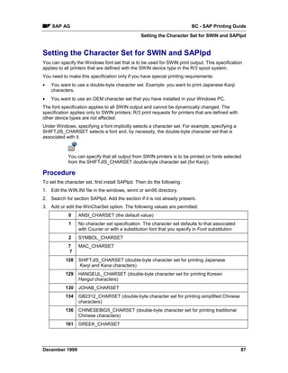 SAP AG                                                                BC - SAP Printing Guide
                                                 Setting the Character Set for SWIN and SAPlpd


Setting the Character Set for SWIN and SAPlpd
You can specify the Windows font set that is to be used for SWIN print output. This specification
applies to all printers that are defined with the SWIN device type in the R/3 spool system.
You need to make this specification only if you have special printing requirements:
•   You want to use a double-byte character set. Example: you want to print Japanese Kanji
    characters.
•   You want to use an OEM character set that you have installed in your Windows PC.
The font specification applies to all SWIN output and cannot be dynamically changed. The
specification applies only to SWIN printers; R/3 print requests for printers that are defined with
other device types are not affected.
Under Windows, specifying a font implicitly selects a character set. For example, specifying a
SHIFTJIS_CHARSET selects a font and, by necessity, the double-byte character set that is
associated with it.



            You can specify that all output from SWIN printers is to be printed on fonts selected
            from the SHIFTJIS_CHARSET double-byte character set (for Kanji).

Procedure
To set the character set, first install SAPlpd. Then do the following:
1. Edit the WIN.INI file in the windows, winnt or win95 directory.
2. Search for section SAPlpd. Add the section if it is not already present.
3. Add or edit the WinCharSet option. The following values are permitted:
             0    ANSI_CHARSET (the default value)
             1    No character set specification. The character set defaults to that associated
                  with Courier or with a substitution font that you specify in Font substitution
             2    SYMBOL_CHARSET
            7     MAC_CHARSET
            7
           128    SHIFTJIS_CHARSET (double-byte character set for printing Japanese
                  Kanji and Kana characters)
           129    HANGEUL_CHARSET (double-byte character set for printing Korean
                  Hangul characters)
           130    JOHAB_CHARSET
           134    GB2312_CHARSET (double-byte character set for printing simplified Chinese
                  characters)
           136    CHINESEBIG5_CHARSET (double-byte character set for printing traditional
                  Chinese characters)
           161    GREEK_CHARSET




December 1999                                                                                        87
 