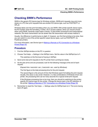 SAP AG                                                                     BC - SAP Printing Guide
                                                                     Checking SWIN’s Performance


Checking SWIN’s Performance
SWIN is the generic R/3 device type for Windows printers. SWIN print requests may print more
slowly on a PC than print requests that use another R/3 device type, such as POSTSCPT or
HPLJ4.
Windows takes over the print formatting when you use SWIN. With printer-specific device types,
the R/3 System does the formatting. Further, the S access method, which you should choose
when using SWIN, transmits output data in blocks. In slow WAN connections and overburdened
networks, this block transmission can be slower than file transmission with access method U
Usually, the difference in performance is slight. If, however, you find that printing is too slow, then
you can switch to one of the printer-specific output device types, such as POSTSCPT, for
PostScript printers.
For more information, see Device type in Making a Remote or PC Connection to a Windows
Printer [Page 70].

Procedure
1. Find the SAPlpd window on the PC in question.
2. Choose Test helps → Settings in the SAPlpd menu. Set the value in the SAPlpd box to 1.
        This switches on the first level of tracing in SAPlpd.
3. Send some test print requests to the PC printer that is printing too slowly.
4. As the jobs arrive and are processed, look for the following message at the end of each
   request:
        Elapsed time <seconds> sec. (<seconds> sec. used by Windows)
        The first figure is the total processing time for the print request.
        The second figure is the amount of time that Windows spent formatting the print request.
        Usually, this value is very small. However, in a few combinations of Windows driver and
        printer, the processing time can be many seconds for a typical small print request.
        If the Windows processing time is too long, then you should try switching to the printer-
        specific R/3 device type for this printer. Change the device type in the R/3 definition of
        the printer: Making a Remote or "PC" Connection to a Windows Printer [Page 70].
5. Remember to reset the Test helps →= Settings value for SAPlpd back to 0. This turns tracing
   back off again.




December 1999                                                                                        89
 