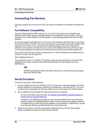 BC - SAP Printing Guide                                                                    SAP AG
Connecting Fax Devices


Connecting Fax Devices

This topic explains how to set up and use a fax device connected to a Windows or Windows NT
PC.

Fax Software Compatibility
Currently, Delrina WinFax PRO versions 3.0, 4.0, and 7.0 are known to be compatible with
SAPlpd. WinFax PRO supports automatic transfer of the destination phone number. That is, a
destination fax number entered in the R/3 System is automatically passed to the WinFax PRO
software.
All other fax software packages that run as drivers under Windows should be able to send faxes
from the R/3 System. WinFax is the only product that currently supports automatic transfer of the
destination fax number. If you use another fax software package, you have to test the fax
software to be sure that it prompts for a fax number at the Windows PC when a R/3 fax is sent.
You must also establish a procedure for entering the required fax number at the Windows PC.
If you want to enter the fax number manually at the PC, add the following to the SAPlpd section
of the win.ini file on the Windows PC:
AbortOnManualDial=0
This parameter is set to 1 by default. This setting causes any fax request to be canceled if the
destination fax number cannot be transmitted automatically to the fax software by way of
SAPFAX.DLL.



            SAPNet Note 44062 provides information about how to use Windows fax packages
            other than WinFax PRO.



Set-Up Procedure
To set up a fax device, do the following:
1. Can you already fax from your Windows PC? If not, then you must first install the fax device
   and fax software on the Windows, Windows for Workgroups, or Windows NT PC. You must
   be able to fax successfully from Windows before you can send faxes from the R/3 System.
2. Set up SAPlpd on the Windows PC where the fax device is attached.
        For more information about this step, see Setting Up the SAPlpd Transfer Program for
        Printers and Fax Devices [Page 93].
        In addition to the SAPlpd executable you also need the SAPFAX.DLL that creates the
        interface between the SAPlpd transfer program and the Windows fax software. SAPFAX
        is installed with your SAP GUI frontend software, just as SAPlpd is. SAPFAX.DLL should
        be in the same directory as SAPlpd.EXE and must remain there.
3. Define the fax device in the R/3 spool system. Defining the fax in the R/3 spool system
   makes it available for faxing from within the R/3 System.




90                                                                                 December 1999
 