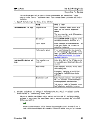 SAP AG                                                                  BC - SAP Printing Guide
                                                                            Connecting Fax Devices

        Choose Tools → CCMS → Spool → Spool administration and then choose Output
        devices on the Devices / servers tab page.. Then choose Create to create a new device
        definition.
4. Specify the following in the Output device definition:
                               Field                        What to enter
DeviceAttributes tab page      Output device                Enter a name for the fax device. R/3
                                                            users use this name to access the
                                                            device.
                                                            The name can have up to 30 characters
                                                            and is case-sensitive.
                               Device type                  Choose SWIN. SWIN is required for fax
                                                            devices connected to Windows PCs.
                               Spool server                 Enter the name of the spool server. This
                                                            is the spool server that formats the
                                                            output for the device.
                               Authorization group          If you want to assign the fax device to
                                                            an authorization group, enter the name
                                                            of the group here. For more information
                                                            see Authorization Groups for Output
                                                            Devices [Page 222]
HostSpoolAccMethod tab         Host spool access            Enter S (for SWIN). The SWIN protocol
page                           method                       is required to send data to Windows fax
                                                            devices.
                               Host printer                 Enter the name of the fax device in the
                                                            Windows system.
                                                            Example: If the name is pn122fax1,
                                                            enter fax1 in the R/3 Output device
                                                            definition.
                               Destination host             Enter the network name of the Windows
                                                            PC. This is the PC where the SAPlpd
                                                            transfer program is started from.
                                                            The name of the PC is displayed in the
                                                            SAPlpd window under Server name.


5. Start the fax software and SAPlpd on the Windows PC. You should now be able to send
   faxes from the R/3 System using the fax device.
        Be sure to start the fax software before starting SAPlpd or the R/3 SAP GUI frontend
        software. In some cases, the fax software may not respond correctly if SAPlpd or SAP
        GUI are started first.



            The R/3 communications server offers a second way to use fax devices as well as
            other communication media, such as x.400 communications, from your R/3 System.




December 1999                                                                                       91
 