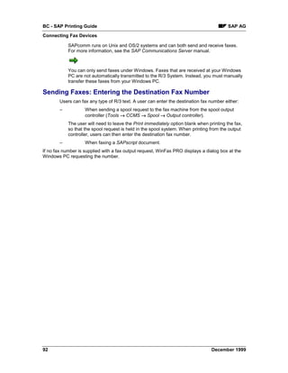 BC - SAP Printing Guide                                                                   SAP AG
Connecting Fax Devices

            SAPcomm runs on Unix and OS/2 systems and can both send and receive faxes.
            For more information, see the SAP Communications Server manual.



            You can only send faxes under Windows. Faxes that are received at your Windows
            PC are not automatically transmitted to the R/3 System. Instead, you must manually
            transfer these faxes from your Windows PC.

Sending Faxes: Entering the Destination Fax Number
        Users can fax any type of R/3 text. A user can enter the destination fax number either:
        –           When sending a spool request to the fax machine from the spool output
                    controller (Tools → CCMS → Spool → Output controller).
            The user will need to leave the Print immediately option blank when printing the fax,
            so that the spool request is held in the spool system. When printing from the output
            controller, users can then enter the destination fax number.
        –           When faxing a SAPscript document.
If no fax number is supplied with a fax output request, WinFax PRO displays a dialog box at the
Windows PC requesting the number.




92                                                                                December 1999
 