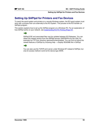 SAP AG                                                            BC - SAP Printing Guide
                                             Setting Up SAPlpd for Printers and Fax Devices


Setting Up SAPlpd for Printers and Fax Devices
To reach the spool system and printers on a remote Windows system, the R/3 spool system must
work with a process that runs externally to the R/3 System. This process is the R/3 transfer (or
SAPlpd) program.
This section explains how to set up the SAPlpd program on a Windows PC. For an explanation of
how SAPlpd works on your network, see Implementing R/3 PC Printing [Page 57] .



            SAPlpd.EXE and associated files may be updated between R/3 Releases. You can
            obtain the newest version from the SAPNet servers (SAPSERV4 for the USA, for
            example) by FTP from directory /general/frontend/saplpd. You can find out about the
            newest features of SAPlpd by choosing Help → Display README-file in SAPlpd.



            You can also use the TCP/IP print server under Windows NT instead of SAPlpd, but
            only for access method U and not for device type SWIN.




December 1999                                                                                93
 