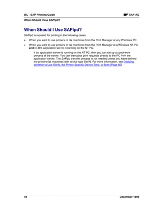 BC - SAP Printing Guide                                                               SAP AG
When Should I Use SAPlpd?


When Should I Use SAPlpd?
SAPlpd is required for printing in the following cases:
•    When you want to use printers or fax machines from the Print Manager at any Windows PC
•    When you want to use printers or fax machines from the Print Manager at a Windows NT PC
     and no R/3 application server is running on the NT PC.
        If an application server is running on the NT PC, then you can set up a spool work
        process at the server. You can then pass print requests directly to the PC from the
        application server. The SAPlpd transfer process is not needed unless you have defined
        the printers/fax machines with device type SWIN. For more information, see Deciding
        Whether to Use SWIN, the Printer-Specific Device Type, or Both [Page 80].




94                                                                             December 1999
 