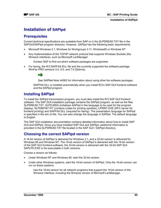 SAP AG                                                               BC - SAP Printing Guide
                                                                            Installation of SAPlpd


Installation of SAPlpd
Prerequisites
Current technical specifications are available from SAP or in the SLPDREAD.TXT file in the
SAPGUI/SAPlpd program directory. However, SAPlpd has the following basic requirements:
•   Microsoft Windows 3.1, Windows for Workgroups 3.11, Windows95 or Windows NT
•   Any implementation of the TCP/IP network protocol that supports Windows Sockets (the
    Winsock interface), such as Microsoft LanManager.
        Contact SAP to find out which software packages are supported.
•   For faxing, the R/3 SAPFAX.DLL file and the currently supported fax software package,
    WinFax PRO versions 3.0, 4.0, and 7.0 (Delrina).



            See SAPNet Note 44062 for information about using other fax software packages.
        SAPFAX.DLL is installed automatically when you install R/3’s SAP GUI frontend software
        and the SAPlpd program.

Installing SAPlpd
To install the SAPlpd transmission program, you must also install the R/3 SAP GUI frontend
software. The SAP GUI installation package contains the SAPlpd program, as well as the files
SLPDREAD.TXT, SLPD.MSG (initializes SAPlpd in the language to be used for the program
display), SLPDBITM.TXT (contains codes for printing symbols), LPRINT.EXE (RFC server for
frontend printing) and SAPFAX.DLL (required for faxing). The presentation language for SAPlpd
is specified in the win.ini file. You can also change the language in SAPlpd. The default language
is English.
The SAP GUI installation documentation contains detailed information about how to install SAP
GUI and SAPlpd. Once you have installed SAP GUI and SAPlpd, additional information is
provided in the SLPDREAD.TXT file located in the SAP GUI / SAPlpd directory.

Choosing the correct SAPlpd version
A 16-bit version of SAPlpd is delivered for Windows 3.1, and a 32-bit version is delivered for
Windows 95 and Windows NT. The 16-bit version of SAPlpd is delivered with the 16-bit version
of the SAP GUI frontend software; the 32-bit version is delivered with the 32-bit SAP GUI.
SAPLPD.EXE is the executable in both versions.
Choose a version as follows:
•   Under Windows NT and Windows 95, start the 32-bit version.
•   Under other Windows systems, start the 16-bit version of SAPlpd. Only the 16-bit version can
    run on these systems.
        Use the 16-bit version for all network programs that support the 16-bit version of the
        Winsock interface, including the Winsock version of Microsoft LanManager.




December 1999                                                                                    95
 