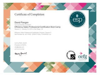 [Type text]
Certificate of Completion
David Pangan
has successfully completed
Efficiency Sales Professional Certification Boot Camp
Session 5 – January 16, 2015 in San Diego, CA
Efficiency Sales Professional Certification Program, Session 5
AIA Provider No. 40119182 - (ESP017-020) - 8 HSW/SD LUs
Led by Mark Jewell,
President of EEFG
info@eefg.com
(415) 814-3744
.....................................
ESP Institute  657 Mission St, Suite 200  San Francisco, CA 94105  (415) 814-3744ESP Institute  657 Mission St, Suite 200  San Francisco, CA 94105  (415) 814-3744
 