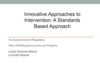 The School District of Philadelphia
Office of Multilingual Curriculum and Programs
Leslie Kirshner-Morris
Lovinda Weaver
Innovative Approaches to
Intervention: A Standards
Based Approach
 