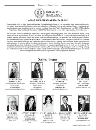 3www.anitabenabou.ca
Parkhaven Courtyard
ABOUT THE ROZENBLAT REALTY GROUP
 
Established in 2010 by Anita Benabou Rozenblat, Rozenblat Realty Group by Les Immeubles Anita Benabou (Rozenblat)
Inc. quickly became one of the fastest growing real estate firms in Montreal. She has sold millions of dollars in real estate and
consistently generate attractive returns for property investors. Rozenblat Realty Group has sold over 50% of Million Dollar
Properties in Cote Saint Luc & Hampstead in 2013/14 and continues to be one of the highest selling firms in the area.
Shunning the traditional brokerage model of cut-throat agents competing against each other, Rozenblat Realty Group
fosters a culture of partnership in which all clients and listings are represented in a collaborative environment by all its
brokers, thereby ensuring its clients and listings have the competitive edge. This approach has proven highly successful.
Rozenblat Really Group extends far beyond what a conventional brokerage firm offers. It envisions itself as both a lifestyle
company committed to informing and connecting communities, and as a creative agency offering design, marketing and
sales solutions for buyers, sellers, developers and investors across the globe. Our in-house team of graphic designers,
analysts and marketing strategists work with the brokers to provide unparalleled service to each and every client. We
collaborate with clients to design and implement a tailored, full-service marketing strategy for each new listing, utilizing
our relationships with traditional and new media outlets and leveraging the most emergent technologies and social
media strategies to ensure maximum exposure for every property we represent.
Sales Team
ANITA BENABOU
(ROZENBLAT)
Founding Partner/Certified Real
Estate Broker
514-502-6627
anitarozenblatrealty@gmail.com
BRITTNEY
ROZENBLAT, B.A
Managing Partner/Real
Estate Broker
514-244-1422
rozenblatb@gmail.com
STEPHANIE J.
BENABOU
Real Estate Broker
514-502-9909
sjbenabou@gmail.com
SANDRA BOHBOT,
B.SC, LL.B
Real Estate Broker
514-573-9774
sandra@sbmrealestate.
com
IGOR BER
Real Estate Broker
514-898-7437
igor.ber.montreal@
gmail.com
JESSICA CHOUEKE,
B.COMM
Real Estate Broker
514-947-4892
jchoueke@gmail.com
YOSSI COHEN
Real Estate Broker
514-431-7007
yossicohen.re@
gmail.com
LAURA NEZRI, B.A,
B.COMM
Residential Real
Estate Broker
514-627-9488
laura.nezri@gmail.com
JACOB J. STRICH,
B.COMM
Mortgage Broker/Real
Estate Broker
514-261-0761
jacobjstrich@gmail.com
 