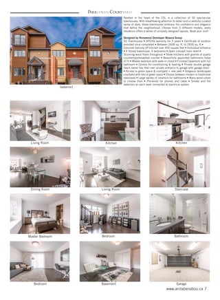 7www.anitabenabou.ca
Parkhaven Courtyard
Nestled in the heart of the CSL is a collection of 50 spectacular
townhouses. With breathtaking attention to detail and a carefully curated
sense of style, these townhouses embrace the confidence and elegance
that define the neighborhood. Choose from 3 different models, every
residence offers a series of uniquely designed layouts. Book your visit!
Designed by Renowned Developer Maxera Group
50 Townhouses • APCHQ warranty for 5 years • Certificate of location
provided once completed • Between 2606 sq. ft. to 2830 sq. ft.•
Concrete balcony off kitchen over 400 square feet • Individual entrance
• 4 Storey townhouse, 4 bedrooms • Open concept main level •
Stunning wood floors throughout • Sleek kitchens with granite or quartz
countertops/breakfast counter • Beautifully appointed bathrooms (total
of 5) • Master bedroom with walk-in closet • Finished basement with full
bathroom • Central Air conditioning & heating • Private double garage
(each owner has their own private entrance to garage with garage door)
• Access to green space & courtyard + new park • Gorgeous landscaped
courtyard with lots of green space • Choose between modern or traditional
staircases • Large variety of ceramics for bathrooms • Many wood colors
to choose from • Pre-wired for phones and cable • Smoke and fire
detectors on each level connected to electrical system
(exterior)
Living Room
Dining Room
Master Bedroom Bedroom
Bedroom Basement Garage
Bathroom
Living Room Staircase
Kitchen Kitchen
 