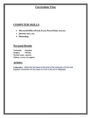 Curriculum Vitae
COMPUTER SKILLS
 MicrosoftOffice (Word, Excel, PowerPoint, Access).
 Internet user, etc.
 Photoshop.
Personal Details
Nationality : Egyptian.
Religion : Muslim.
Marital status: married.
Military service: Exemption.
Artistry
Calligrapher: Hold’s the first place at the level of the University of Cairo and
Egyptian universities for four years in a row in the art of calligraphy
 