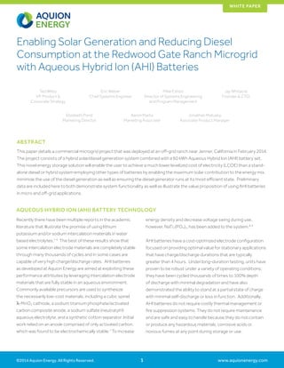 www.aquionenergy.com
WHITE PAPER
©2014 Aquion Energy. All Rights Reserved. 1
Enabling Solar Generation and Reducing Diesel
Consumption at the Redwood Gate Ranch Microgrid
with Aqueous Hybrid Ion (AHI) Batteries
Ted Wiley
VP, Product &
Corporate Strategy
Eric Weber
Chief Systems Engineer
Mike Eshoo
Director of Systems Engineering
and Program Management
Jay Whitacre
Founder & CTO
Elizabeth Pond
Marketing Director
Aaron Marks
Marketing Associate
Jonathan Matusky
Associate Product Manager
Recently there have been multiple reports in the academic
literature that illustrate the promise of using lithium
potassium and/or sodium intercalation materials in water
based electrolytes.1-6
The best of these results show that
some intercalation electrode materials are completely stable
through many thousands of cycles and in some cases are
capable of very high charge/discharge rates. AHI batteries
as developed at Aquion Energy are aimed at exploiting these
performance attributes by leveraging intercalation electrode
materials that are fully stable in an aqueous environment.
Commonly available precursors are used to synthesize
the necessarily low-cost materials, including a cubic spinel
λ-MnO2 cathode, a sodium titanium phosphate/activated
carbon composite anode, a sodium sulfate (neutral pH)
aqueous electrolyte, and a synthetic cotton separator. Initial
work relied on an anode comprised of only activated carbon,
which was found to be electrochemically stable.7
To increase
energy density and decrease voltage swing during use,
however, NaTi2(PO4)3, has been added to the system.8,9
AHI batteries have a cost-optimized electrode configuration
focused on providing optimal value for stationary applications
that have charge/discharge durations that are typically
greater than 4 hours. Under long-duration testing, units have
proven to be robust under a variety of operating conditions;
they have been cycled thousands of times to 100% depth
of discharge with minimal degradation and have also
demonstrated the ability to stand at a partial state of charge
with minimal self-discharge or loss in function. Additionally,
AHI batteries do not require costly thermal management or
fire suppression systems. They do not require maintenance
and are safe and easy to handle because they do not contain
or produce any hazardous materials, corrosive acids or
noxious fumes at any point during storage or use.
AQUEOUS HYBRID ION (AHI) BATTERY TECHNOLOGY
ABSTRACT
This paper details a commercial microgrid project that was deployed at an off-grid ranch near Jenner, California in February 2014.
The project consists of a hybrid solar/diesel generation system combined with a 60 kWh Aqueous Hybrid Ion (AHI) battery set.
This novel energy storage solution will enable the user to achieve a much lower levelized cost of electricity (LCOE) than a stand-
alone diesel or hybrid system employing other types of batteries by enabling the maximum solar contribution to the energy mix,
minimize the use of the diesel generation as well as ensuring the diesel generator runs at its most efficient state. Preliminary
data are included here to both demonstrate system functionality as well as illustrate the value proposition of using AHI batteries
in micro and off-grid applications.
 