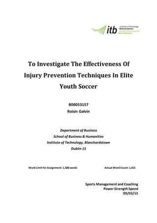 To Investigate The Effectiveness Of
Injury Prevention Techniques In Elite
Youth Soccer
B00053157
Roisin Galvin
Department of Business
School of Business & Humanities
Institute of Technology, Blanchardstown
Dublin 15
Word Limit for Assignment: 1,500 words Actual Word Count: 1,411
Sports Management and Coaching
Power StrengthSpeed
09/03/15
 