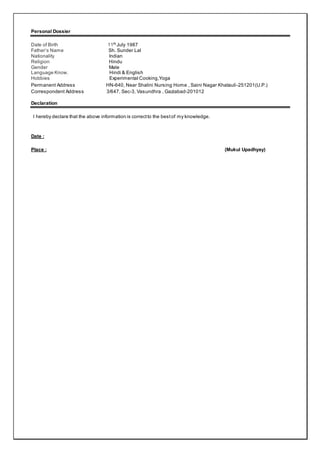Personal Dossier
Date of Birth 11th
July 1987
Father’s Name Sh. Sunder Lal
Nationality Indian
Religion Hindu
Gender Male
Language Know. Hindi & English
Hobbies Experimental Cooking,Yoga
Permanent Address HN-640, Near Shalini Nursing Home , Saini Nagar Khatauli-251201(U.P.)
Correspondent Address 3/647, Sec-3, Vasundhra , Gaziabad-201012
Declaration
I hereby declare that the above information is correctto the bestof my knowledge.
Date :
Place : (Mukul Upadhyay)
 