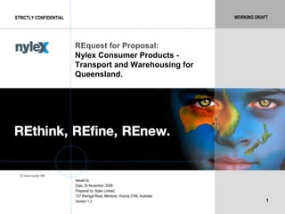 WORKING DRAFT
1
STRICTLY CONFIDENTIAL
REquest for Proposal:
Nylex Consumer Products -
Transport and Warehousing for
Queensland.
Issued to:
Date: 24 November, 2008
Prepared by: Nylex Limited,
137 Warrigal Road, Mentone, Victoria 3194, Australia.
Version 1.3
Owners Copyright 2008©
WORKING DRAFT
 