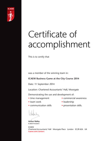 This is to certify that
was a member of the winning team in:
ICAEW Business Game at the City Course 2014
Date: 11 September 2014
Location: Chartered Accountants’ Hall, Moorgate
Certiﬁcate of
accomplishment
Arthur Bailey
ICAEW President
ICAEW
Chartered Accountants’ Hall Moorgate Place London EC2R 6EA UK
icaew.com/careers
Demonstrating the use and development of:
• time management
• team work
• communication skills
• commercial awareness
• leadership
• presentation skills.
Arthur Bailey
• communication skills
Jessica El-Rami
 