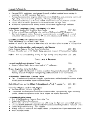 Marshall N. Wimberly Résumé / Page 2
 Oversaw 10,000+ maintenance man-hours and thousands of dollars in material assets,enabling the
completion of over 4,000 operational flight hours.
 Managed key organizational programs critical to attainment of flight hour goals, operational success,and
flight safety. Focused on resource optimization, efficiency, and risk mitigation.
 Conducted in-depth analysis of division’s available manpower resources and production capacity.
 Devised policies to enhance operational success,standardization, and flight safety.
 Managed the squadron’s mission planning systems and network in support of flight operations.
Aviation Safety Officer and Airframes Division Officer-In-Charge
Marine Tiltrotor Squadron 266, New River, North Carolina 2007 - 2009
 Led and mentored 40 personnel during initial stand-up of third operational MV-22 squadron.
 Developed strategies to minimize human error and promote mission accomplishment in a combat
environment within an organization of over 200 personnel and approximately $1 billion in assets.
Special Projects Officer/MV-22 Transition Officer
Marine Aircraft Group 26, New River, North Carolina 2006 - 2007
Assisted with search for new training facilities and operating procedures updates in support of V-22 operations.
CH-46 Pilot, Intelligence Officer, and Assistant Security Manager
Marine Helicopter Squadron 266, New River, North Carolina 2005 - 2006
Flew over 300 combat hours as CH-46E pilot during deployment in support of Operation Iraqi Freedom.
Student – Basic and advanced military training, incl. flight training, various duty stations 2001 - 2005
EDUCATIO N & TRAINING
Marine Corps University, Quantico,Virginia 2016
 Master of Military Studies degree,earned grade of “A” in all courses
Defense Acquisitions University (Online) 2013 - 2014
 Courses completed: Fundamentals of Systems Acquisition Management; Fundamentals of Systems
Planning, Research,Development and Engineering; and Fundamentals of Test and Evaluation.
Aviation Safety Officer School, Pensacola, Florida 2008
 Over 150 graduate-level hours in aerodynamics, aircraft structures, mishap investigation/reporting, aviation
safety programs, aeromedical support, and human factors.
Basic Officer Course and Naval Flight Training (Quantico, VA & Pensacola, FL) 2001 - 2004
University ofVirginia, Charlottesville, Virginia 2001
 Bachelor of Science,Electrical Engineering
 Concentration in control systems; coursework in communications, signal processing, digital and analog
systems, computer/microprocessor design, circuit analysis, and software development.
Licenses/Qualifications/Awards
 2014 NDIA Marine Corps Contractor Tester of the Year
 Major in the US Marine Corps Reserve
 Naval Aviator with twelve years’ experience and 1,700 mishap-free flight hours across multiple platforms
 Graduate of COMOPTEVFOR’s OperationalTest Director Course and Integrated Eval. Framework Course
 Defense Acquisitions University Level I complete
 Military awards:Air Medal with Strike Flight Numeral 7; Navy and Marine Corps Commendation Medal
 Secret Security Clearance
 