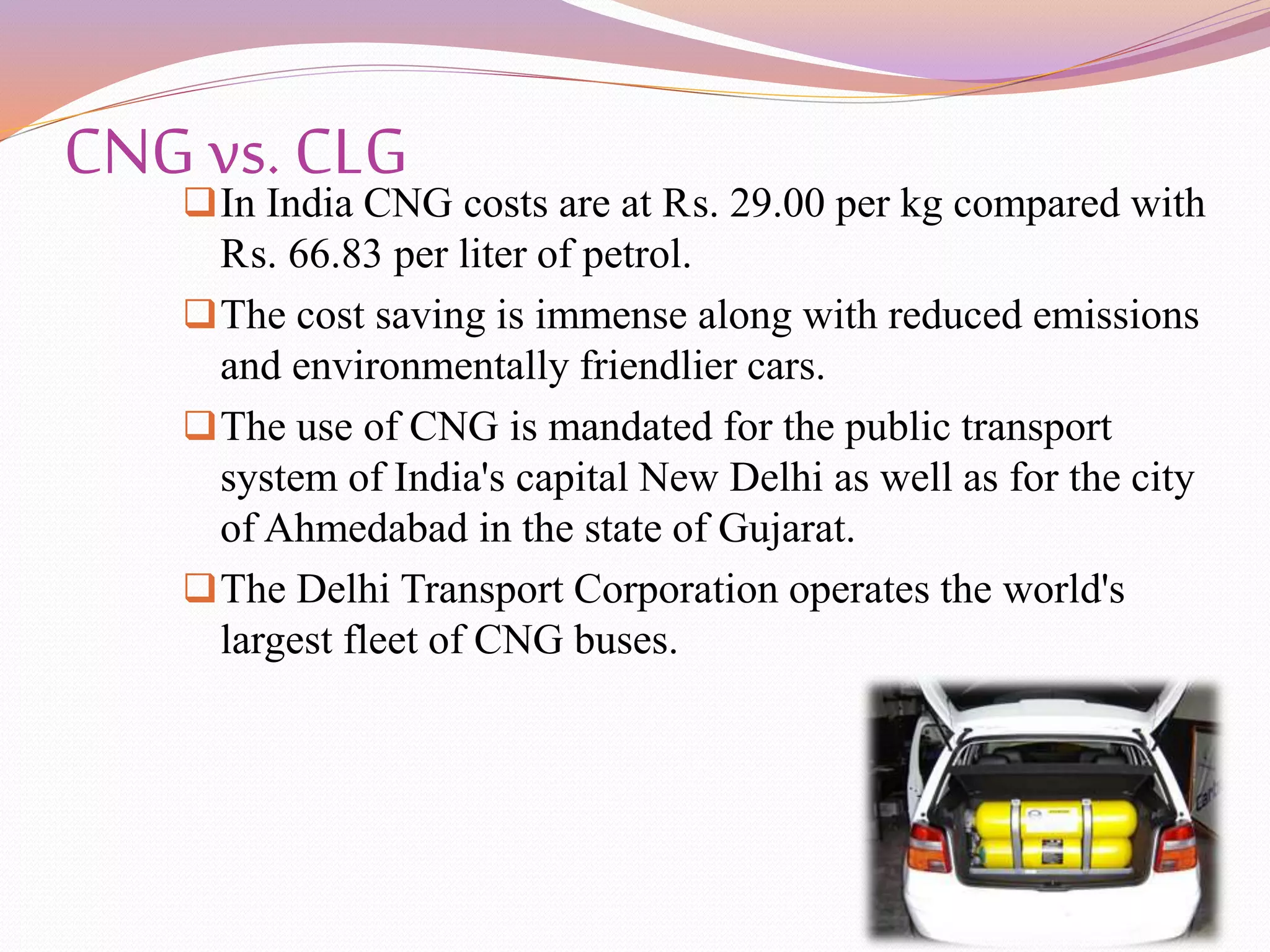 CNG vs. CLGIn India CNG costs are at ₨. 29.00 per kg compared with
₨. 66.83 per liter of petrol.
The cost saving is immense along with reduced emissions
and environmentally friendlier cars.
The use of CNG is mandated for the public transport
system of India's capital New Delhi as well as for the city
of Ahmedabad in the state of Gujarat.
The Delhi Transport Corporation operates the world's
largest fleet of CNG buses.
 