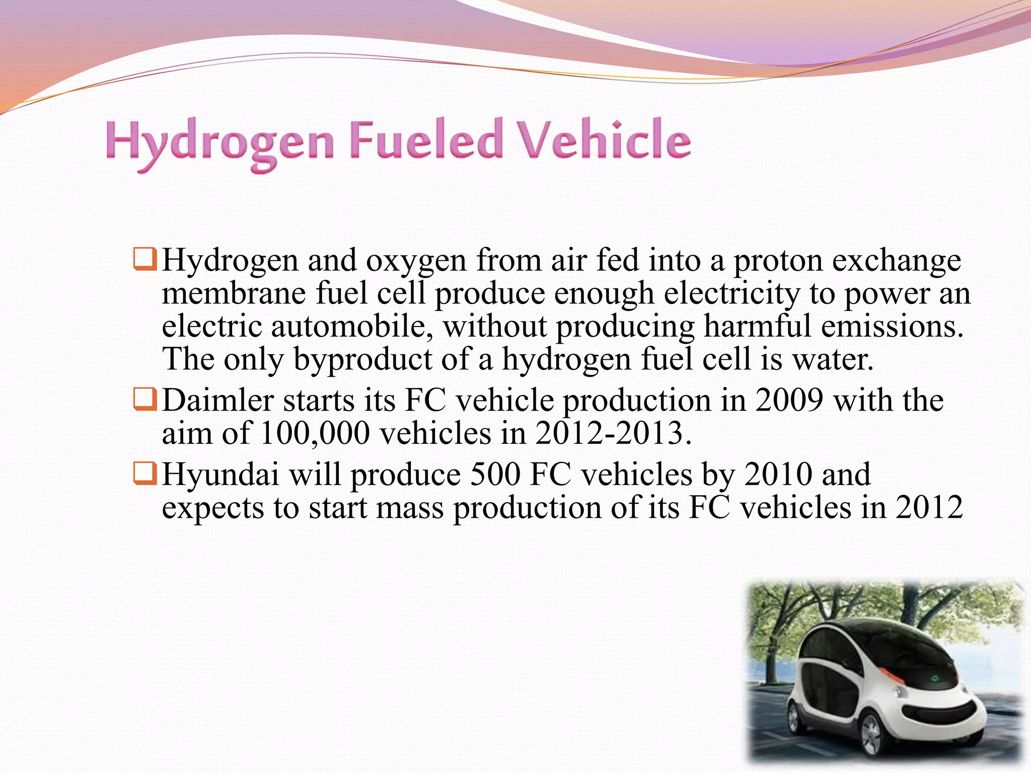 Hydrogen and oxygen from air fed into a proton exchange
membrane fuel cell produce enough electricity to power an
electric automobile, without producing harmful emissions.
The only byproduct of a hydrogen fuel cell is water.
Daimler starts its FC vehicle production in 2009 with the
aim of 100,000 vehicles in 2012-2013.
Hyundai will produce 500 FC vehicles by 2010 and
expects to start mass production of its FC vehicles in 2012
 