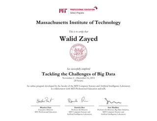 Massachusetts Institute of Technology
This is to certify that
has successfully completed
Tackling the Challenges of Big Data
November 4 – December 16, 2014
(20 hours)
An online program developed by the faculty of the MIT Computer Science and Artificial Intelligence Laboratory
in collaboration with MIT Professional Education and edX.
Bhaskar Pant
Executive Director
MIT Professional Education
Daniela Rus
Professor & Director
MIT Computer Science and
Artificial Intelligence Laboratory
Sam Madden
Professor & Director, Big Data Initiative,
MIT Computer Science and
Artificial Intelligence Laboratory
Walid Zayed
 