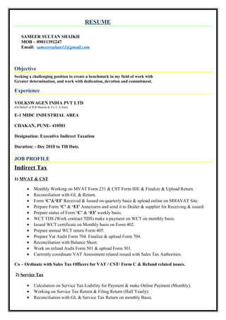 RESUME
SAMEER SULTAN SHAIKH
MOB – 09011391247
Email: sameersultan11@gmail.com
Objective
Seeking a challenging position to create a benchmark in my field of work with
Greater determination, and work with dedication, devotion and commitment.
Experience
VOLKSWAGEN INDIA PVT LTD
(On Behalf of R.B Sharma & Co. C.A firm)
E-1 MIDC INDUSTRIAL AREA
CHAKAN, PUNE- 410501
Designation: Executive Indirect Taxation
Duration: - Dec 2010 to Till Date.
JOB PROFILE
Indirect Tax
1) MVAT & CST
• Monthly Working on MVAT Form 231 & CST Form IIIE & Finalize & Upload Return.
• Reconciliation with GL & Return.
• Form ‘C’&‘EI’ Received & Issued on quarterly basis & upload online on MHAVAT Site.
• Prepare Form ‘C’ & ‘EI’ Annexures and send it to Dealer & supplier for Receiving & issued.
• Prepare status of Form ‘C’ & ‘EI’ weekly basis.
• WCT TDS (Work contract TDS) make a payment on WCT on monthly basis.
• Issued WCT certificate on Monthly basis on Form 402.
• Prepare annual WCT return Form 405.
• Prepare Vat Audit Form 704. Finalize & upload Form 704.
• Reconciliation with Balance Sheet.
• Work on refund Audit Form 501 & upload Form 501.
• Currently coordinate VAT Assessment related issued with Sales Tax Authorities.
Co – Ordinate with Sales Tax Officers for VAT / CST/ Form C & Refund related issues.
2) Service Tax
• Calculation on Service Tax Liability for Payment & make Online Payment (Monthly).
• Working on Service Tax Return & Filing Return (Half Yearly).
• Reconciliation with GL & Service Tax Return on monthly Basis.
 