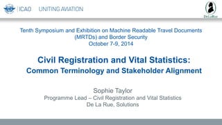 Tenth Symposium and Exhibition on Machine Readable Travel Documents
(MRTDs) and Border Security
October 7-9, 2014
Sophie Taylor
Programme Lead – Civil Registration and Vital Statistics
De La Rue, Solutions
Civil Registration and Vital Statistics:
Common Terminology and Stakeholder Alignment
 
