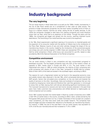 30 October 2006 Transport Localiza
Page 10 Deutsche Bank AG/London
Industry background
The very beginning
The car rental industry in Brazil dates back to as early as the 1950s. Initially, businessmen in
the city of São Paulo rented cars as a complement to their used car sales activity. The
entrance of large international companies into the local market compelled some of them to
focus on a nascent industry, full-time car rental, raising the bar of quality services. In the
1970s the companies managed to take loans from leasing companies and could therefore
renew their car fleet, which led to an expansion of the market. Through the years until the
1980s, the companies got bigger and spread into the country, reaching important tourist
destinations. The franchising of car rental branches was crucial to this expansion.
In the ‘90s, Brazil experienced a significant opening of its economy to imported goods and
the expansion of its consumer market with the decline of inflation due to the introduction of
the Plano Real. Massive imports of cars and other vehicles changed the shape of the car
manufacturing industry in the country, fueled by the introduction of the economical popular
cars (cheap cars with one-liter engines). In 2004, these cars represented 70% of the car fleet
held by rental companies in Brazil, while luxury cars accounted for just 6%, based on data
provided by ABLA (the National Association of Car Rental companies).
Competitive environment
The car rental industry in Brazil is very competitive and less concentrated compared to
developed countries. The five largest companies have only 33% of the market in Brazil, as
opposed to 59% market share in Europe and 92% in U.S. The local market is very
fragmented with close to 1,900 car rental companies, the majority of them comprising very
small companies with dozens of cars in their fleet, compared to 43,000 held by Localiza.
Most of them (44% of the total) are located in the southeast region, according to ABLA.
The reasons for such a fragmented market can be found in the sequential economic crisis
and volatile interest rates observed in the late ‘90s, which compressed demand and limited
GDP growth, factors that stimulated price competition on the one hand and lowered the
quality of services on the other. Accordingly, there are hundreds of companies that can only
compete by charging low rental rates and therefore their cash flow generation is not enough
to renew their car fleet, leaving them with old cars demanding significant maintenance costs.
The improved macroeconomic scenario and real income recovery observed in the past three
years have made customers less price-sensitive and shifted demand to higher-quality car
rental companies such as Localiza.
Since 1981 Localiza has been the market leader in Brazil by number of branches and in 2005
it held 18% of market share in the country, according to ABLA. Hertz, Unidas (owned by the
Portuguese SAG group) and Avis (run by a master franchisee of Avis Europe) are Localiza’s
major competitors, but they have lower scale and smaller footprint. The companies have
become bigger and have increased their relevance to the Brazilian car manufacturing industry.
For instance, in 2000, the size of the total fleet in the car rental industry was equivalent to
5.5% of all the cars manufactured and that increased to 11.3% in 2004.
 