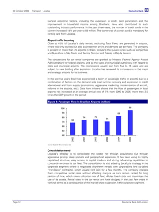 30 October 2006 Transport Localiza
Page 12 Deutsche Bank AG/London
General economic factors, including the expansion in credit card penetration and the
improvement in household income among Brazilians, have also contributed to such
outstanding industry performance. In the past three years, the number of credit cards in the
country increased 18% per year to 68 million. The ownership of a credit card is mandatory for
renting cars from Localiza.
Airport traffic booming
Close to 45% of Localiza’s daily rentals, excluding Total Fleet, are generated in airports,
where not only tourists but also businessmen arrive and demand car services. The company
is present in more than 70 airports in Brazil, including the busiest ones such as Congonhas
and Guarulhos in São Paulo, and Santos Dumont and Galeão in Rio de Janeiro.
The concessions for car rental companies are granted by Infraero (Federal Agency Airport
Administration) for federal airports, and by the state and municipal authorities with regard to
state and municipal airports. The concessions usually last from five to 15 years and are
subject to new bidding after expiration. Localiza has renewed its concessions in the major
and strategic airports for its business.
In the last five years Brazil has experienced a boom in passenger traffic in airports due to a
combination of factors on the demand side (real income recovery and expansion in credit
alternatives) and from supply (promotions, aggressive marketing, modernization of aircraft,
reforms in the airports, etc.). Data from Infraero shows that the flow of passengers in local
airports has increased at an average annual rate of 7% from 2000 to 2005, more than 3.0
times the GDP growth in the period.
Figure 8: Passenger Flow In Brazilian Airports (million)
68
74 75
71
83
96
40
50
60
70
80
90
100
2000
2001
2002
2003
2004
2005
Source: Deutsche Bank, Company data
Consolidation trend
Localiza’s strategy is to consolidate the sector not through acquisitions but through
aggressive pricing, deep pockets and geographical expansion. It has been using its highly
capitalized structure, easy access to capital markets and strong refinancing capabilities to
constantly renovate its car fleet. The consolidation is also aided by Localiza’s strategy in the
corporate segment where it negotiates short-term rentals with corporations (the so-called
“mini-lease” contracts), which usually rent cars for a few months. The company charges
them competitive rental rates without affecting margins as cars remain rented for long
periods of time, which raises utilization rate of fleet, dilutes fixed costs and maximizes the
use of its assets. Rental rates in the car rental unit have dropped in the past few years in
nominal terms as a consequence of the market-share expansion in the corporate segment.
 
