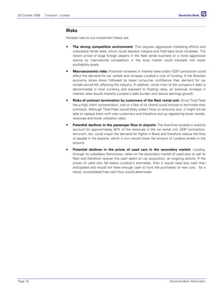 30 October 2006 Transport Localiza
Page 16 Deutsche Bank AG/London
Risks
Notable risks to our investment thesis are:
The strong competitive environment: This requires aggressive marketing efforts and
subsidized rental rates, which could depress margins and hold back price increases. The
recent arrival of large foreign players in the fleet rental business or a more aggressive
stance by international competitors in the local market could translate into lower
profitability levels.
Macroeconomic risks: Potential increases in interest rates and/or GDP contraction could
affect the demand for car rentals and increase Localiza’s cost of funding. If the Brazilian
economy slows down followed by lower consumer confidence then demand for car
rentals would fall, affecting the industry. In addition, since most of the company’s debt is
denominated in local currency and exposed to floating rates, an eventual increase in
interest rates would intensify Localiza’s debt burden and reduce earnings growth.
Risks of contract termination by customers of the fleet rental unit: Since Total Fleet
has a high client concentration, one or a few of its clients could choose to terminate their
contracts. Although Total Fleet would likely collect fines on amounts due, it might not be
able to replace them with new customers and therefore end up registering lower rentals,
revenues and lower utilization rates.
Potential declines in the passenger flow in airports: The branches located in airports
account for approximately 45% of the revenues in the car rental unit. GDP contraction,
terrorism, etc. could impair the demand for flights in Brazil and therefore reduce the flow
of people in the airports, which in turn would lower the amount of Localiza rentals in the
airports.
Potential declines in the prices of used cars in the secondary market: Localiza,
through its subsidiary Seminovos, relies on the secondary market of used cars to sell its
fleet and therefore recover the cash spent on car acquisition, an ongoing activity. If the
prices of used cars fall below Localiza’s estimates, then it would raise less cash than
anticipated and would not have enough cash to fund the purchases of new cars. As a
result, consolidated free cash flow would deteriorate.
 