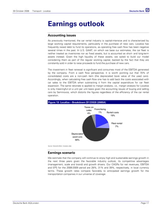 30 October 2006 Transport Localiza
Deutsche Bank AG/London Page 17
Earnings outlook
Accounting issues
As previously mentioned, the car rental industry is capital-intensive and is characterized by
large working capital requirements, particularly in the purchase of new cars. Localiza has
frequently raised debt to fund its operations, as operating free cash flow has been negative
several times in the past. In U.S. GAAP, on which we base our estimates, the car fleet is
neither treated as inventories nor as fixed assets, but is accounted as short- and long-term
assets instead. Given the high liquidity of these assets, we opted to build our model
considering them as part of the regular working capital, backed by the fact that they are
constantly sold in order to raise proceeds to fund the purchase of new cars.
The investment in fleet renewal is significant and consumes most of the EBITDA generated
by the company. From a cash flow perspective, it is worth pointing out that 70% of
consolidated costs are a non-cash item (the depreciated book value of the used cars).
Accordingly, when calculating free cash flow one has to add back the costs associated with
car sales to the EBITDA when subtracting it from the capital expenditure for car fleet
expansion. The same rationale is applied to margin analysis, i.e., margin analysis for Localiza
is only meaningful on a unit per unit basis given the accounting issues of buying and selling
cars by Seminovos, which distorts the figures regardless of the efficiency of the car rental
operation.
Figure 13: Localiza – Breakdown Of COGS (2005A)
Franchising
1%
Fleet rental
7%
Rental costs
19%
Depreciated
used cars
69%
Taxes on
sales
4%
Source: Deutsche Bank, Company data
Earnings scenario
We estimate that the company will continue to enjoy high and sustainable earnings growth in
the next three years given the favorable industry outlook, its competitive advantages
(management, scale and brand) and growth drivers. Our CAGRs for net revenues, EBITDA
and EPS for the 2006-2009 period are 28%, 31% and 39%, respectively, in local currency
terms. These growth rates compare favorably to anticipated earnings growth for the
transportation companies in our universe of coverage:
 