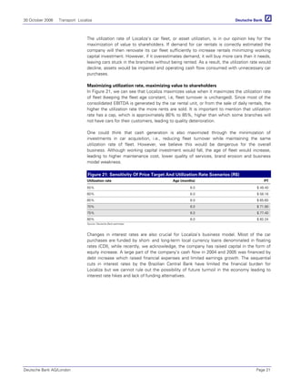 30 October 2006 Transport Localiza
Deutsche Bank AG/London Page 21
The utilization rate of Localiza’s car fleet, or asset utilization, is in our opinion key for the
maximization of value to shareholders. If demand for car rentals is correctly estimated the
company will then renovate its car fleet sufficiently to increase rentals minimizing working
capital investment. However, if it overestimates demand, it will buy more cars than it needs,
leaving cars stuck in the branches without being rented. As a result, the utilization rate would
decline, assets would be impaired and operating cash flow consumed with unnecessary car
purchases.
Maximizing utilization rate, maximizing value to shareholders
In Figure 21, we can see that Localiza maximizes value when it maximizes the utilization rate
of fleet (keeping the fleet age constant, i.e, fleet turnover is unchanged). Since most of the
consolidated EBITDA is generated by the car rental unit, or from the sale of daily rentals, the
higher the utilization rate the more rents are sold. It is important to mention that utilization
rate has a cap, which is approximately 80% to 85%, higher than which some branches will
not have cars for their customers, leading to quality deterioration.
One could think that cash generation is also maximized through the minimization of
investments in car acquisition, i.e., reducing fleet turnover while maintaining the same
utilization rate of fleet. However, we believe this would be dangerous for the overall
business. Although working capital investment would fall, the age of fleet would increase,
leading to higher maintenance cost, lower quality of services, brand erosion and business
model weakness.
Figure 21: Sensitivity Of Price Target And Utilization Rate Scenarios (R$)
Utilization rate Age (months) PT
55% 6.0 $ 49.40
60% 6.0 $ 58.16
65% 6.0 $ 65.60
70% 6.0 $ 71.90
75% 6.0 $ 77.40
80% 6.0 $ 82.24
Source: Deutsche Bank estimates
Changes in interest rates are also crucial for Localiza’s business model. Most of the car
purchases are funded by short- and long-term local currency loans denominated in floating
rates (CDI), while recently, we acknowledge, the company has raised capital in the form of
equity increase. A large part of the company’s cash flow in 2004 and 2005 was financed by
debt increase which raised financial expenses and limited earnings growth. The sequential
cuts in interest rates by the Brazilian Central Bank have limited the financial burden for
Localiza but we cannot rule out the possibility of future turmoil in the economy leading to
interest rate hikes and lack of funding alternatives.
 