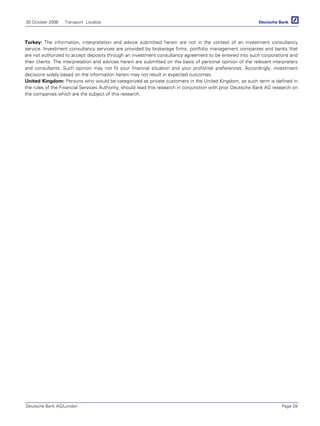 30 October 2006 Transport Localiza
Deutsche Bank AG/London Page 29
Turkey: The information, interpretation and advice submitted herein are not in the context of an investment consultancy
service. Investment consultancy services are provided by brokerage firms, portfolio management companies and banks that
are not authorized to accept deposits through an investment consultancy agreement to be entered into such corporations and
their clients. The interpretation and advices herein are submitted on the basis of personal opinion of the relevant interpreters
and consultants. Such opinion may not fit your financial situation and your profit/risk preferences. Accordingly, investment
decisions solely based on the information herein may not result in expected outcomes.
United Kingdom: Persons who would be categorized as private customers in the United Kingdom, as such term is defined in
the rules of the Financial Services Authority, should read this research in conjunction with prior Deutsche Bank AG research on
the companies which are the subject of this research.
 