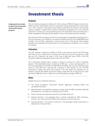 30 October 2006 Transport Localiza
Deutsche Bank AG/London Page 3
Investment thesis
Outlook
We are initiating coverage on Localiza with a Buy rating and R$74.20 target price per share
(2007 year-end), implying 50% total return potential (including dividends) from current levels.
In our view, Localiza is a high-growth story fueled by state-of-the-art execution and favorable
industry prospects. Localiza holds important competitive advantages such as its extensive
experience in renting cars, strong bargaining power with automakers when purchasing cars, a
skilled management and large country footprint in terms of branches and brand reputation.
We estimate that the company will continue to enjoy high and sustainable earnings growth in
the next three years. Our CAGRs for net revenues, EBITDA and EPS for the 2006-2009 period
are 28%, 31% and 39%, respectively, in local currency terms. These growth rates compare
favorably with anticipated earnings growth for the transportation companies in our universe
of coverage.
Valuation
Our DCF valuation is based on a WACC of 10.9% as the discount rate for the FCFFs (free
cash flows to firm), a beta of 0.9, a risk-free rate of 8% and a country risk premium of 300
bps over U.S. Treasuries. We used a 13.0% cost of debt after taxes (103% of the CDI
forecast for 2007) and a perpetuity growth rate of 4% for FCFFs.
On a comparative valuation basis, Localiza is trading at a discount of ~35% to domestic
players in the transportation sector considering its PEG ratio – price to earnings growth – of
0.5 times (calculated with P/E 07E and 2007-2010 EPS CAGR). We think the company should
trade at a 0.8x PEG ratio, meaning that it deserves a 20% discount to the 1.0x PEG
benchmark to reflect the stock’s poor liquidity. If we had chosen this approach for our
valuation, the 0.8x PEG 2007E would have implied a target P/E 07E of 23.0x and a fair value
per share of R$81.30, which is higher than our DCF-derived price target of R$74.20.
Risks
Notable risks to our investment thesis are:
The strong competitive environment requires aggressive marketing efforts and
subsidized rental rates;
Macroeconomic risks (potential increases in interest rates and GDP contraction) affecting
the demand for car rentals and increasing cost of funding;
Risks of contract termination by customers of the fleet rental unit;
Potential declines in the passenger flow in airports (motivated by GDP contraction,
terrorism, etc.) which account for 50% of the revenues in the car rental unit;
Potential declines in the prices of used cars in the secondary market could lead to a
deterioration of free cash flow.
A high-growth story fueled
by state-of-the-art execution
and favorable industry
prospects
 