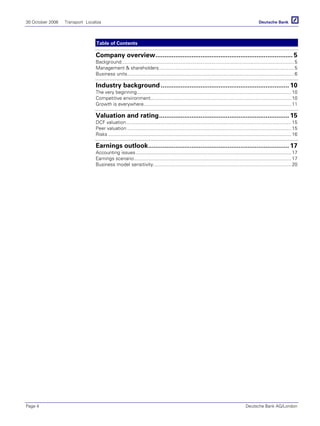30 October 2006 Transport Localiza
Page 4 Deutsche Bank AG/London
Table of Contents
Company overview............................................................................ 5
Background...............................................................................................................................5
Management & shareholders....................................................................................................5
Business units...........................................................................................................................6
Industry background ....................................................................... 10
The very beginning..................................................................................................................10
Competitive environment........................................................................................................10
Growth is everywhere.............................................................................................................11
Valuation and rating........................................................................ 15
DCF valuation..........................................................................................................................15
Peer valuation .........................................................................................................................15
Risks .......................................................................................................................................16
Earnings outlook.............................................................................. 17
Accounting issues...................................................................................................................17
Earnings scenario....................................................................................................................17
Business model sensitivity......................................................................................................20
 