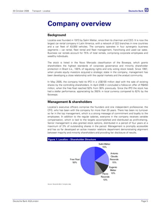 30 October 2006 Transport Localiza
Deutsche Bank AG/London Page 5
Company overview
Background
Localiza was founded in 1973 by Salim Mattar, since then its chairman and CEO. It is now the
largest car rental company in Latin America, with a network of 322 branches in nine countries
and a car fleet of 43,000 vehicles. The company operates in four synergetic business
segments – car rental, fleet rental and fleet management, franchising and used car sales.
Business car rentals account for 75% of total rentals, comprising corporate employees and
wealthy individuals.
The stock is listed in the Novo Mercado classification of the Bovespa, which grants
shareholders the highest standards of corporate governance and minority shareholder
protection in Brazil (i.e., 100% of tag-along rights and only voting stock listed). Since 1997,
when private equity investors acquired a strategic stake in the company, management has
been developing a close relationship with the capital markets and the analyst community.
In May 2005, the company held its IPO in a US$100 million deal with the sale of existing
shares by the controlling shareholders. In April 2006 it concluded a follow-on offer of R$450
million, when the free float reached 50% from 38% previously. Since the IPO the stock has
had a stellar performance, appreciating by 350% in local currency compared to 62% by the
Ibovespa.
Management & shareholders
Localiza’s executive officers comprise the founders and one independent professional, the
CFO, who has been with the company for more than 20 years. There has been no turnover
so far in the top management, which is a strong message of commitment and loyalty to the
employees. In addition to the regular salaries, everyone in the company receives variable
compensation, which is tied to the targets accomplished and distributed as profit-sharing.
Senior management is also granted stock options, distributed in a period of four years at a
maximum of 3% of outstanding shares in the period. Management is promptly accessible
and has so far developed an active investor relations department demonstrating alignment
between majority and minority shareholders and providing fair disclosure of results.
Figure 1: Localiza – Shareholder Structure
Antonio
Claudio
Resende
15%
Free Float
50%
SalimMattar
15%
Flavio
Resende
10%
Eugenio
Mattar
10%
Source: Deutsche Bank, Company data
 