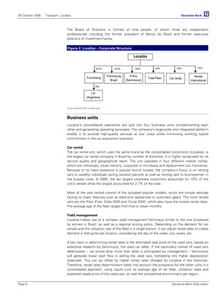 30 October 2006 Transport Localiza
Page 6 Deutsche Bank AG/London
The Board of Directors is formed of nine people, of whom three are independent
professionals including the former president of Banco do Brasil and former executive
directors of investment banks.
Figure 2: Localiza – Corporate Structure
Localiza
Franchising Total Fleet
Prime
(Seminovos)
Franchising
Brasil
Car rental
Rental
International
LFI
(Argentina)
92.5% 92.5% 100%
95%
100% 100% 100%
Source: Deutsche Bank, Company data
Business units
Localiza’s consolidated operations are split into four business units complementing each
other and generating operating synergies. The company’s large-scale and integrated platform
enable it to provide high-quality services at low costs while minimizing working capital
commitment in the car acquisition business.
Car rental
The car rental unit, which uses the same brand as the consolidated corporation (Localiza), is
the largest car rental company in Brazil by number of branches. It is highly recognized for its
service quality and geographical reach. The unit operates in four different market niches,
which are individuals, travel industry, corporate or mini-lease and replacement (car insurance).
Because of its major presence in popular tourist locales, the company’s focus is on renting
cars to wealthy individuals during vacation periods as well as renting cars to businessmen in
the busiest cities. In 2005, the ten largest corporate customers accounted for 10% of the
unit’s rentals while the largest accounted for 2.7% of the total.
Most of the cars rented consist of the so-called popular models, which are simple vehicles
having no major features such as electronic appliances or automatic gears. The most rented
cars are the Palio (Fiat), Celta (GM) and Corsa (GM), which also have the lowest rental rates.
The average age of the fleet ranges from five to seven months.
Yield management
Localiza makes use of a complex yield management technique similar to the one employed
by airlines in Brazil, as well as a regional pricing policy. Depending on the demand for car
rentals and the utilization rate of the fleet in a single branch, it can adjust rental rates to create
demand in that particular location, considering the day of the week, city, event, etc.
A key input in determining rental rates is the estimated sale price of the used cars, based on
extensive research by Seminovos, the used car seller. If the secondary market of used cars
deteriorates – car prices drop more than what is anticipated by management – Seminovos
will generate lower cash flow in selling the used cars, translating into higher depreciation
expenses. This can be offset by higher rental rates charged by Localiza in the branches.
Therefore, rental rates determination takes into account the prospects for the other units in a
consolidated approach, using inputs such as average age of car fleet, utilization rates and
expected resale price of the used cars, as well the competitive environment per region.
 