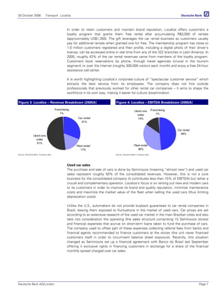 30 October 2006 Transport Localiza
Deutsche Bank AG/London Page 7
In order to retain customers and maintain brand reputation, Localiza offers customers a
loyalty program that grants them free rental after accumulating R$3,000 of rentals
(approximately US$1,350). The gift leverages the car rental business as customers usually
pay for additional rentals when granted one for free. The membership program has close to
1.0 million customers registered and their profile, including a digital photo of their driver’s
license, can be accessed online in real time from any of the 322 branches in Latin America. In
2005, roughly 43% of the car rental revenues came from members of the loyalty program.
Customers book reservations by phone, through travel agencies (crucial in the tourism
segment) or over the internet (roughly 300,000 visitors each month) and enjoy a free 24-hour
assistance call center.
It is worth highlighting Localiza’s corporate culture of “spectacular customer service” which
extracts the best service from its employees. The company does not hire outside
professionals that previously worked for other rental car companies – it aims to shape the
workforce in its own way, making it easier for culture dissemination.
Figure 3: Localiza – Revenue Breakdown (2005A) Figure 4: Localiza – EBITDA Breakdown (2005A)
Franchising
1%
Used cars
sales
51%
Car rental
31%
Fleet rental
17%
Franchising
1%
Used cars
sales
14%
Car rental
49%
Fleet rental
36%
Source: Deutsche Bank, Company data Source: Deutsche Bank, Company data
Used car sales
The purchase and sale of cars is done by Seminovos (meaning “almost new”) and used car
sales represent roughly 50% of the consolidated revenues. However, this is not a core
business for the consolidated company (it contributes less than 15% of EBITDA) but rather a
crucial and complementary operation. Localiza’s focus is on renting out new and modern cars
to its customers in order to improve its brand and quality reputation, minimize maintenance
costs and maximize the market value of the fleet when selling the used cars (thus limiting
depreciation costs).
Unlike the U.S., automakers do not provide buyback guarantees to car rental companies in
Brazil, leaving them exposed to fluctuations in the market of used cars. Car prices are set
according to an extensive research of the used car market in the main Brazilian cities and also
take into consideration the operating (the sales structure comprising 15 Seminovos stores)
and financial expenses that accrue on short-term loans taken to fund the purchase of cars.
The company used to offset part of these expenses collecting referral fees from banks and
financial agents recommended to finance customers at the stores (the unit never financed
customers itself in order to circumvent balance sheet exposure). Recently, this situation
changed as Seminovos set up a financial agreement with Banco do Brasil last September
offering it exclusive rights in financing customers in exchange for a share of the financial
monthly spread charged over car sales.
 