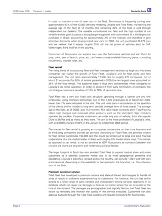 30 October 2006 Transport Localiza
Page 8 Deutsche Bank AG/London
In order to maintain a mix of new cars in the fleet, Seminovos is frequently turning over
approximately 80% of the 43,000 vehicles rented by Localiza and Total Fleet, maintaining the
average age of the fleet at 12 months (the remaining 20% of the fleet is sold through
independent car dealers). The sizeable consolidated car fleet and the high number of car
rental branches grant Localiza a strong bargaining power with automakers (it is the largest car
purchaser in Brazil, accounting for approximately 2% of the market), and therefore it gets
attractive discounts when buying brand new cars. In 2005, the unit purchased 30,879 cars
and we believe that it enjoys roughly 25% off the list prices of vehicles sold by GM,
Volkswagen, Ford and Fiat in the country.
Customers of Seminovos can explore cars over the Seminovos website and sort them by
type, color, year of launch, price, etc., and even choose available financing plans, consulting
installments, interest rates, etc.
Fleet rental
The rising trend of outsourcing fleet and fleet management services by large and mid-sized
companies has fueled the growth of Total Fleet, Localiza’s unit for fleet rental and fleet
management. The unit rents approximately 12,500 cars to roughly 270 companies, out of
which 31 accounted for 60% of rentals generated in 2005 (the ten largest ones accounted for
38% of the total rental). The customer base is thus very concentrated when compared to
Localiza’s car rental operation. In order to protect it from early termination of contracts, the
unit charges customers penalties of 10% to 50% of payments due.
Total Fleet has a very low fixed cost structure operating through a central unit and few
employees, using intensive technology. Out of the 1,845 employees as of December 2005,
fewer than 7% were allocated in the unit. This unit rents cars in accordance to the specifics
of the clients and for middle to long-term periods (average term of three years). The average
age of the fleet, as of 3Q06, was 14.4 months. The tailor-made contracts allow Total Fleet to
obtain high margins and cross-sell other products such as the short-term fleet contracts
operated by Localiza. Corporate customers can order any sort of vehicle, from the popular
GMs to BMWs and as many as they want. The unit is the most profitable of Localiza’s units,
with an EBITDA margin of 69% in the January to September 2006 period.
The market for fleet rental is growing as companies concentrate on their core business and
let third-party companies provide car services. According to Total Fleet, the potential market
for fleet rentals constitutes 150,000 cars that could be rented out to large and solid financial
corporations (it is the market leader in Brazil with roughly 8% market share only). This market,
as opposed to car rental, is not as sensitive to GDP fluctuations as contracts between the
unit and the client are long-term and rental rates are less flexible.
The large footprint in Brazil has also enabled Total Fleet to expand market share and retain
customers as it satisfies customer needs due to its wide geographical presence and
assistance. Localiza’s branches, spread across the country, can provide Total Fleet with cars
and vice-versa, depending on the availability of cars parked in the branches, i.e., the utilization
ratio of the fleet.
Premium customer service
Total Fleet has developed a premium service and state-of-the-art technologies to handle all
sorts of needs or problems experienced by its customers. For instance, the unit has online
access to a wide range of parts vendors and independent towing services registered in its
database which can repair car damages or failures no matter where the car is located at the
time of the incident. The damages are photographed and digitally filed so that Total Fleet can
follow up remotely and monitor the quality of the service executed. Customers can also
approve budgets through the Total Fleet website and request consulting for fleet rentals.
 