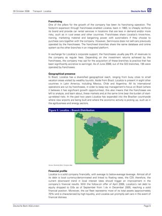 30 October 2006 Transport Localiza
Deutsche Bank AG/London Page 9
Franchising
One of the pillars for the growth of the company has been its franchising operation. The
footprint expansion through franchisees enabled Localiza, back in 1983, to cheaply reinforce
its brand and provide car rental services in locations that are less in demand and/or more
risky, such as in rural areas and other countries. Franchisees share Localiza’s know-how,
training, marketing material and bargaining power with automakers if they choose to
purchase cars together with the company. However, Seminovos does not sell cars previously
operated by the franchisees. The franchised branches share the same database and online
system as the other branches in an integrated platform.
In exchange for Localiza’s corporate support, the franchisees usually pay 6% of revenues to
the company as regular fees. Depending on the investment returns achieved by the
franchisees, the company may opt for the acquisition of these branches (a practice that has
been significantly accretive to earnings). As of June 2006, out of the 322 branches, 195 were
operated by franchisees.
Geographical presence
In Brazil, Localiza has a diversified geographical reach, ranging from busy cities to small
vacation areas visited by wealthy tourists. Aside from Brazil, Localiza is present in eight other
countries in Latin America, including Mexico, Chile and Argentina. All its international
operations are run by franchisees, in order to keep top management’s focus on Brazil (where
it believes it has significant growth opportunities); this also means that the franchisees are
left to analyze, and learn about, these markets and at the same time bear the burden of start-
up-related risks. In the past two years Localiza has expanded into the Brazilian countryside
where new airports are being built and where the economic activity is picking up, such as in
the agribusiness and energy sectors.
Figure 5: Localiza – Branch Distribution
Source: Deutsche Bank, Company data
Financial profile
Localiza is a solid company financially, with average to below-average leverage. Almost all of
its debt is local currency-denominated and linked to floating rates, the CDI; therefore, the
current downward trend in local interest rates should trigger an improvement in the
company’s financial results. With the follow-on offer of April 2006, Localiza’s net debt to
equity dropped to 0.6x as of September from 1.4x in December 2005, reaching a solid
financial position. Moreover, the car fleet represents most of its total assets (approximately
70%) and is characterized by high liquidity, and Localiza can promptly sell cars in the event of
financial distress.
 