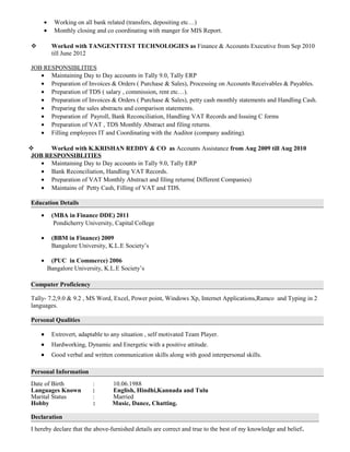 • Working on all bank related (transfers, depositing etc…)
• Monthly closing and co coordinating with manger for MIS Report.
 Worked with TANGENTTEST TECHNOLOGIES as Finance & Accounts Executive from Sep 2010
till June 2012
JOB RESPONSIBLITIES
• Maintaining Day to Day accounts in Tally 9.0, Tally ERP
• Preparation of Invoices & Orders ( Purchase & Sales), Processing on Accounts Receivables & Payables.
• Preparation of TDS ( salary , commission, rent etc…).
• Preparation of Invoices & Orders ( Purchase & Sales), petty cash monthly statements and Handling Cash.
• Preparing the sales abstracts and comparison statements.
• Preparation of Payroll, Bank Reconciliation, Handling VAT Records and Issuing C forms
• Preparation of VAT , TDS Monthly Abstract and filing returns.
• Filling employees IT and Coordinating with the Auditor (company auditing).
 Worked with K.KRISHAN REDDY & CO as Accounts Assistance from Aug 2009 till Aug 2010
JOB RESPONSIBLITIES
• Maintaining Day to Day accounts in Tally 9.0, Tally ERP
• Bank Reconciliation, Handling VAT Records.
• Preparation of VAT Monthly Abstract and filing returns( Different Companies)
• Maintains of Petty Cash, Filling of VAT and TDS.
Education Details
• (MBA in Finance DDE) 2011
Pondicherry University, Capital College
• (BBM in Finance) 2009
Bangalore University, K.L.E Society’s
• (PUC in Commerce) 2006
Bangalore University, K.L.E Society’s
Computer Proficiency
Tally- 7.2,9.0 & 9.2 , MS Word, Excel, Power point, Windows Xp, Internet Applications,Ramco and Typing in 2
languages.
Personal Qualities
• Extrovert, adaptable to any situation , self motivated Team Player.
• Hardworking, Dynamic and Energetic with a positive attitude.
• Good verbal and written communication skills along with good interpersonal skills.
Personal Information
Date of Birth : 10.06.1988
Languages Known : English, Hindhi,Kannada and Tulu
Marital Status : Married
Hobby : Music, Dance, Chatting.
Declaration
I hereby declare that the above-furnished details are correct and true to the best of my knowledge and belief.
 