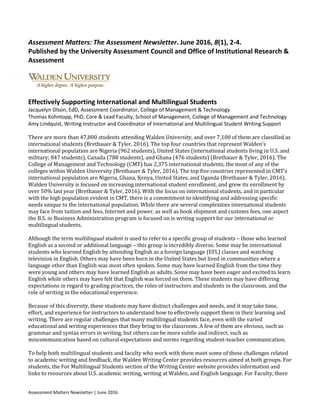 Assessment Matters Newsletter | June 2016
Assessment Matters: The Assessment Newsletter. June 2016, 8(1), 2-4.
Published by the University Assessment Council and Office of Institutional Research &
Assessment
Effectively Supporting International and Multilingual Students
Jacquelyn Olson, EdD, Assessment Coordinator, College of Management & Technology
Thomas Kohntopp, PhD, Core & Lead Faculty, School of Management, College of Management and Technology
Amy Lindquist, Writing Instructor and Coordinator of International and Multilingual Student Writing Support
There are more than 47,800 students attending Walden University, and over 7,100 of them are classified as
international students (Brethauer & Tyler, 2016). The top four countries that represent Walden’s
international population are Nigeria (962 students), United States (international students living in U.S. and
military; 847 students), Canada (788 students), and Ghana (476 students) (Brethauer & Tyler, 2016). The
College of Management and Technology (CMT) has 2,375 international students, the most of any of the
colleges within Walden University (Brethauer & Tyler, 2016). The top five countries represented in CMT’s
international population are Nigeria, Ghana, Kenya, United States, and Uganda (Brethauer & Tyler, 2016).
Walden University is focused on increasing international student enrollment, and grew its enrollment by
over 50% last year (Brethauer & Tyler, 2016). With the focus on international students, and in particular
with the high population evident in CMT, there is a commitment to identifying and addressing specific
needs unique to the international population. While there are several complexities international students
may face from tuition and fees, Internet and power, as well as book shipment and customs fees, one aspect
the B.S. in Business Administration program is focused on is writing support for our international or
multilingual students.
Although the term multilingual student is used to refer to a specific group of students – those who learned
English as a second or additional language – this group is incredibly diverse. Some may be international
students who learned English by attending English as a foreign language (EFL) classes and watching
television in English. Others may have been born in the United States but lived in communities where a
language other than English was most often spoken. Some may have learned English from the time they
were young and others may have learned English as adults. Some may have been eager and excited to learn
English while others may have felt that English was forced on them. These students may have differing
expectations in regard to grading practices, the roles of instructors and students in the classroom, and the
role of writing in the educational experience.
Because of this diversity, these students may have distinct challenges and needs, and it may take time,
effort, and experience for instructors to understand how to effectively support them in their learning and
writing. There are regular challenges that many multilingual students face, even with the varied
educational and writing experiences that they bring to the classroom. A few of them are obvious, such as
grammar and syntax errors in writing, but others can be more subtle and indirect, such as
miscommunication based on cultural expectations and norms regarding student-teacher communication.
To help both multilingual students and faculty who work with them meet some of these challenges related
to academic writing and feedback, the Walden Writing Center provides resources aimed at both groups. For
students, the For Multilingual Students section of the Writing Center website provides information and
links to resources about U.S. academic writing, writing at Walden, and English language. For Faculty, there
 